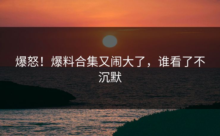爆怒！爆料合集又闹大了，谁看了不沉默