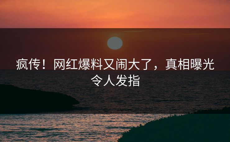 疯传！网红爆料又闹大了，真相曝光令人发指