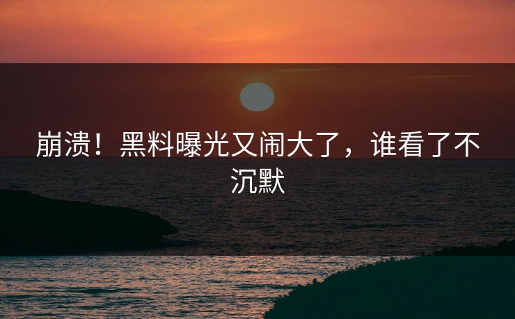 崩溃！黑料曝光又闹大了，谁看了不沉默