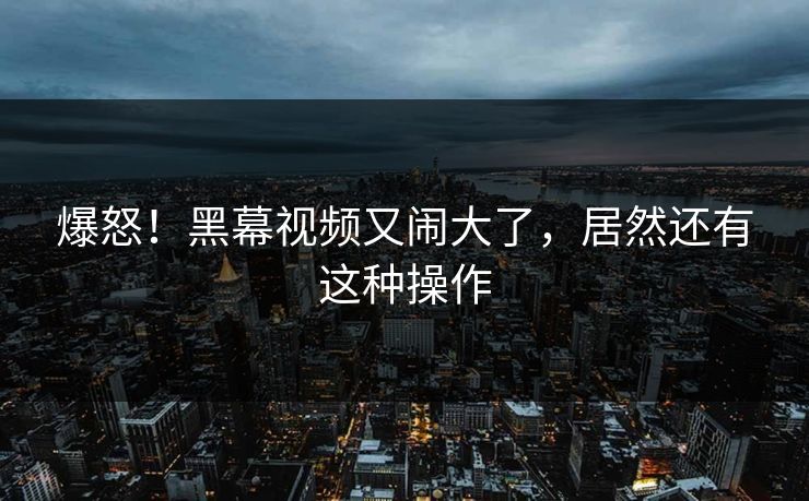 爆怒！黑幕视频又闹大了，居然还有这种操作