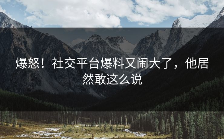 爆怒！社交平台爆料又闹大了，他居然敢这么说