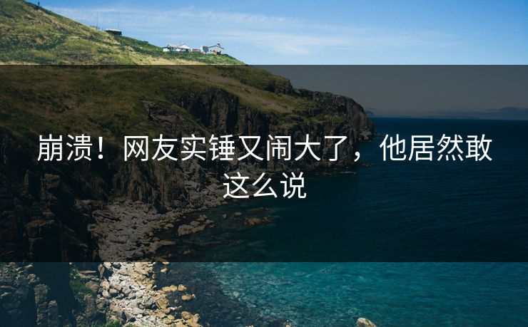 崩溃！网友实锤又闹大了，他居然敢这么说
