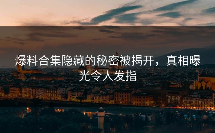 爆料合集隐藏的秘密被揭开，真相曝光令人发指