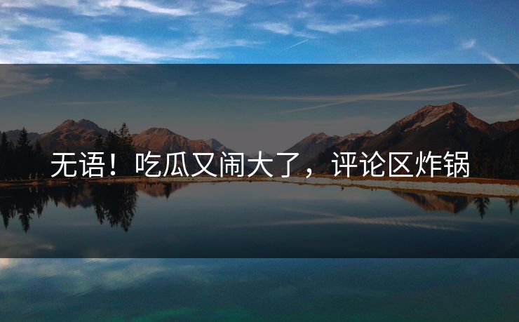 无语！吃瓜又闹大了，评论区炸锅