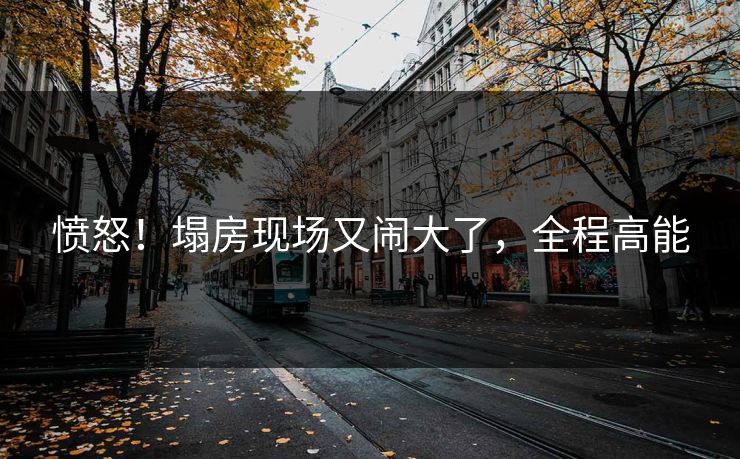 愤怒！塌房现场又闹大了，全程高能