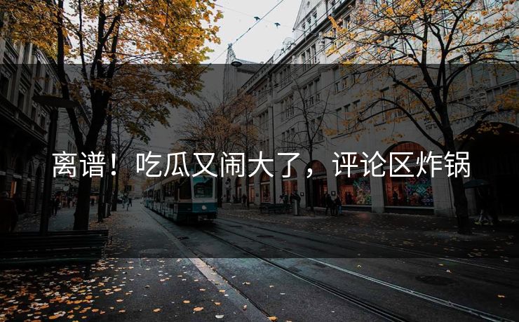 离谱！吃瓜又闹大了，评论区炸锅