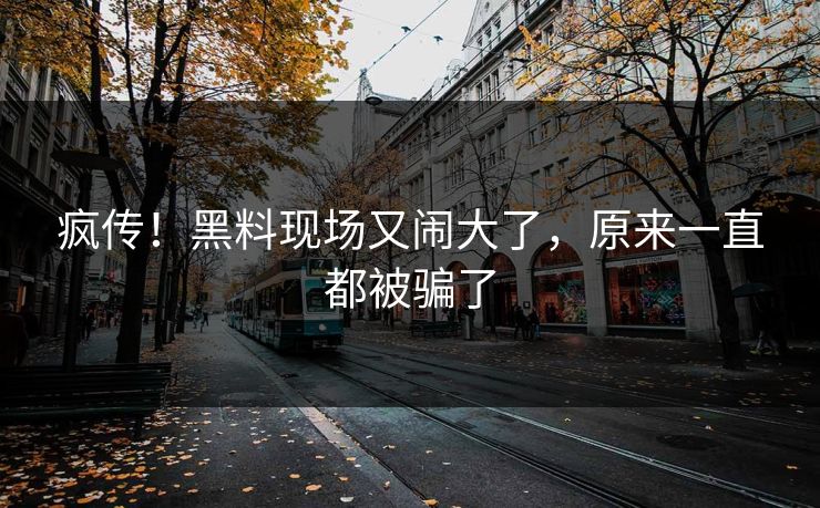 疯传！黑料现场又闹大了，原来一直都被骗了