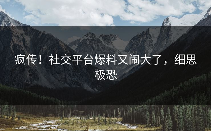 疯传！社交平台爆料又闹大了，细思极恐