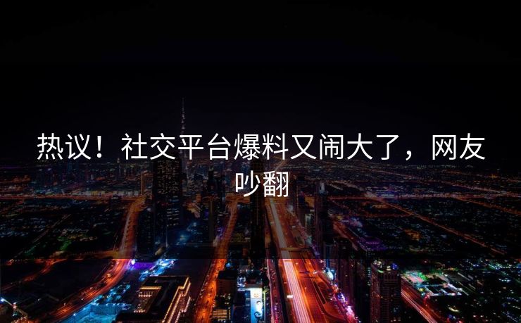 热议！社交平台爆料又闹大了，网友吵翻
