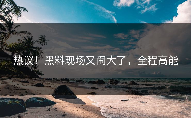 热议！黑料现场又闹大了，全程高能
