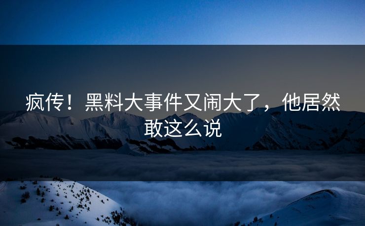 疯传！黑料大事件又闹大了，他居然敢这么说