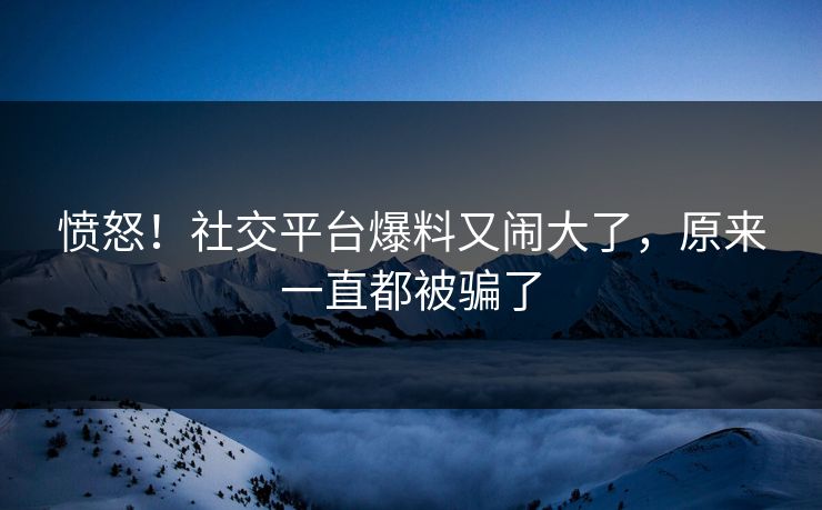 愤怒！社交平台爆料又闹大了，原来一直都被骗了