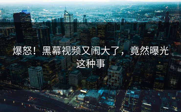 爆怒！黑幕视频又闹大了，竟然曝光这种事