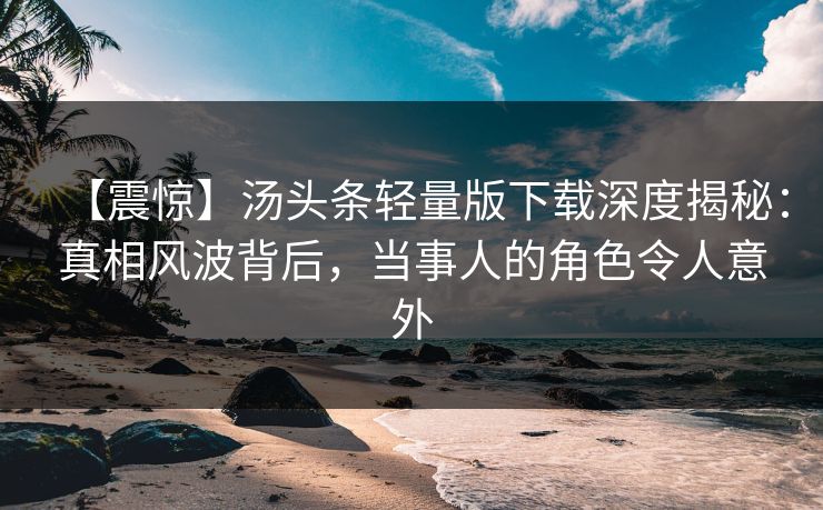 【震惊】汤头条轻量版下载深度揭秘：真相风波背后，当事人的角色令人意外