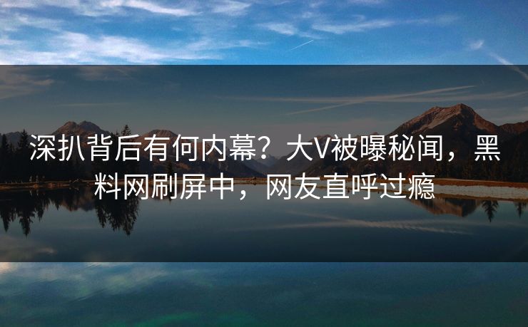 深扒背后有何内幕？大V被曝秘闻，黑料网刷屏中，网友直呼过瘾