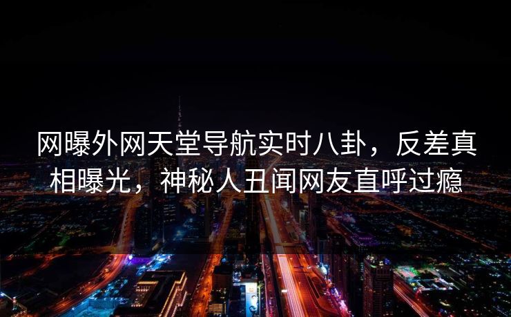 网曝外网天堂导航实时八卦，反差真相曝光，神秘人丑闻网友直呼过瘾