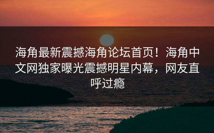 海角最新震撼海角论坛首页！海角中文网独家曝光震撼明星内幕，网友直呼过瘾