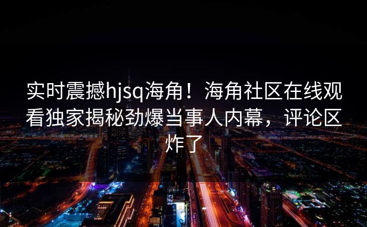 实时震撼hjsq海角！海角社区在线观看独家揭秘劲爆当事人内幕，评论区炸了