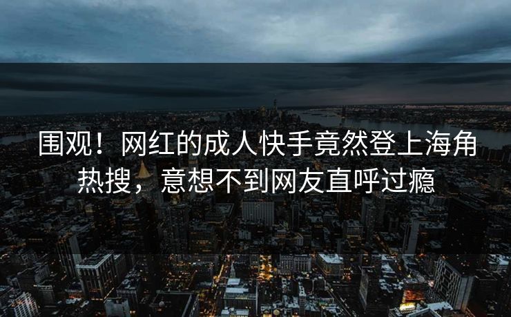 围观！网红的成人快手竟然登上海角热搜，意想不到网友直呼过瘾
