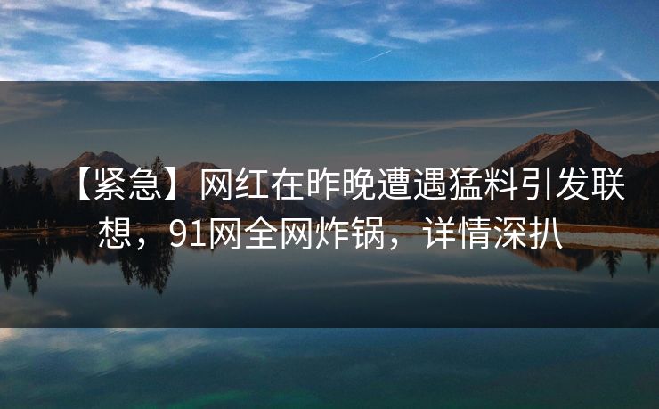 【紧急】网红在昨晚遭遇猛料引发联想，91网全网炸锅，详情深扒
