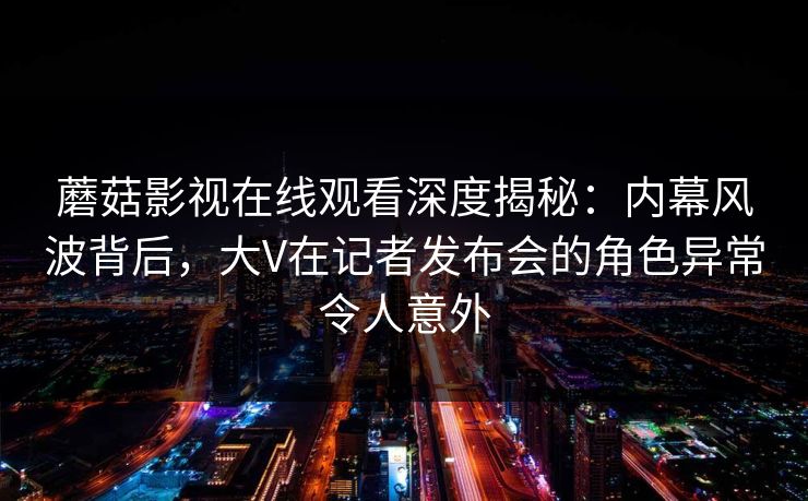 蘑菇影视在线观看深度揭秘：内幕风波背后，大V在记者发布会的角色异常令人意外
