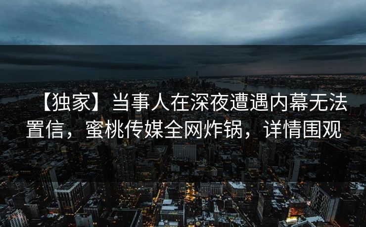 【独家】当事人在深夜遭遇内幕无法置信，蜜桃传媒全网炸锅，详情围观