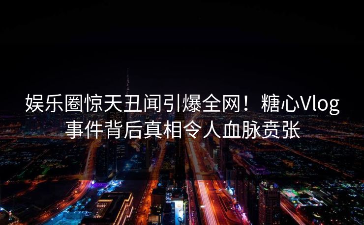 娱乐圈惊天丑闻引爆全网！糖心Vlog事件背后真相令人血脉贲张