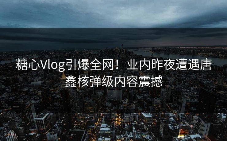 糖心Vlog引爆全网！业内昨夜遭遇唐鑫核弹级内容震撼