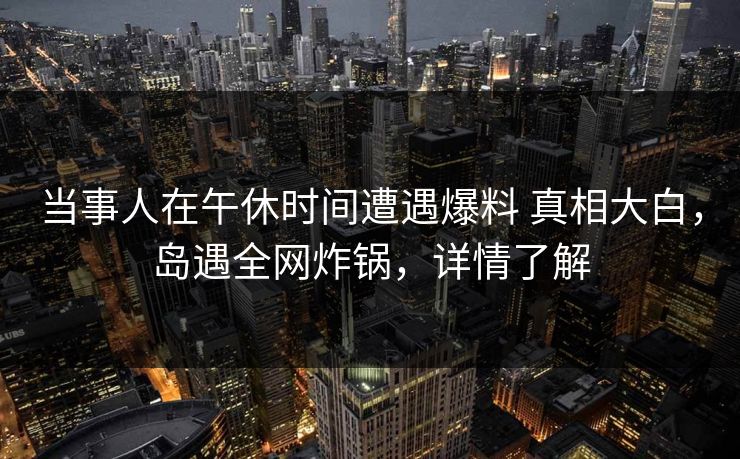 当事人在午休时间遭遇爆料 真相大白，岛遇全网炸锅，详情了解