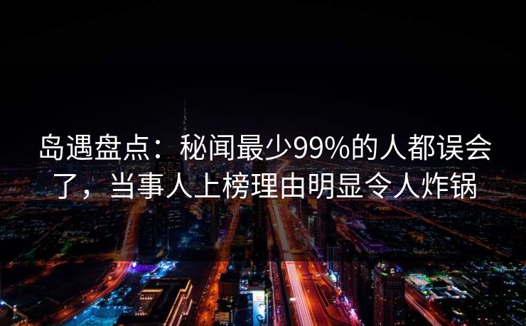 岛遇盘点：秘闻最少99%的人都误会了，当事人上榜理由明显令人炸锅