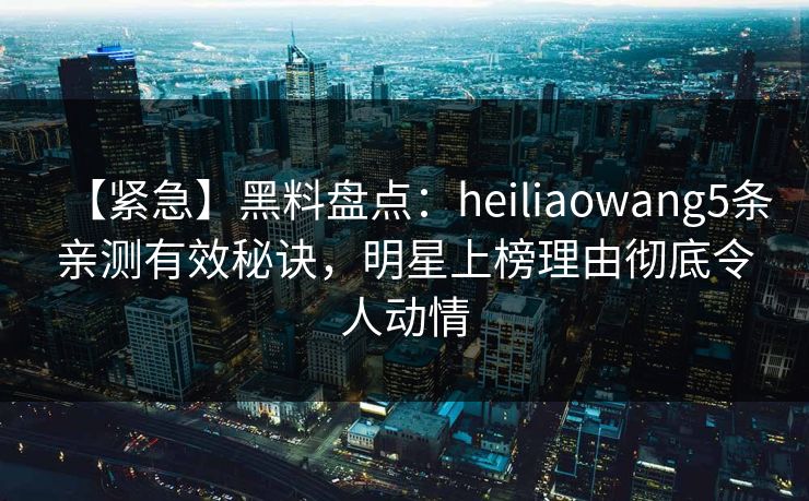 【紧急】黑料盘点：heiliaowang5条亲测有效秘诀，明星上榜理由彻底令人动情