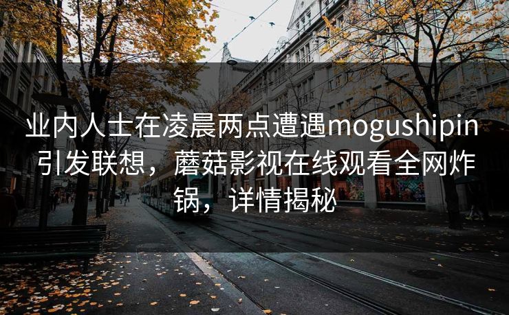 业内人士在凌晨两点遭遇mogushipin 引发联想,蘑菇影视在线观看全网炸锅,详情揭秘 业内人士在凌晨两点遭遇mogushipin 引发联想,蘑菇影视在线观看全网炸锅,详情揭秘