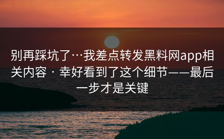 别再踩坑了…我差点转发黑料网app相关内容 · 幸好看到了这个细节——最后一步才是关键