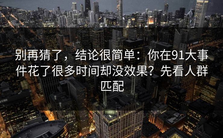 别再猜了,结论很简单:你在91大事件花了很多时间却没效果?先看人群匹配 别再猜了,结论很简单:你在91大事件花了很多时间却没效果?先看人群匹配