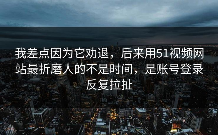我差点因为它劝退，后来用51视频网站最折磨人的不是时间，是账号登录反复拉扯