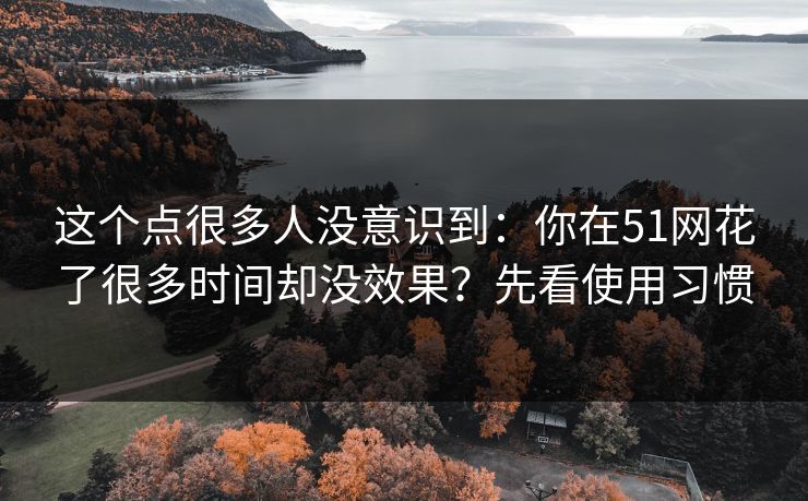 这个点很多人没意识到：你在51网花了很多时间却没效果？先看使用习惯