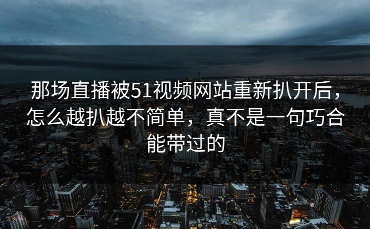 那场直播被51视频网站重新扒开后,怎么越扒越不简单,真不是一句巧合能带过的 那场直播被51视频网站重新扒开后,怎么越扒越不简单,真不是一句巧合能带过的